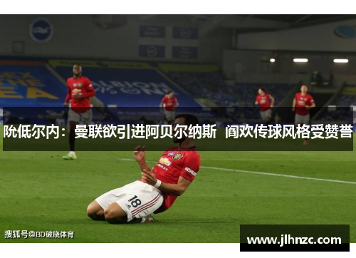 阭低尔内：曼联欲引进阿贝尔纳斯  阎欢传球风格受赞誉